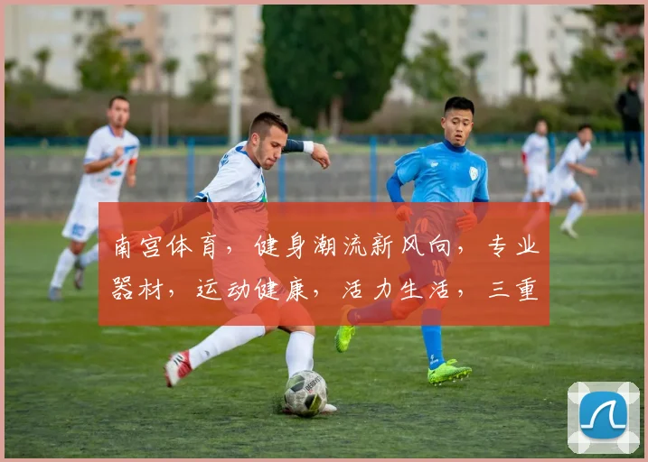 南宫体育，健身潮流新风向，专业器材，运动健康，活力生活，三重惊喜，不容错过