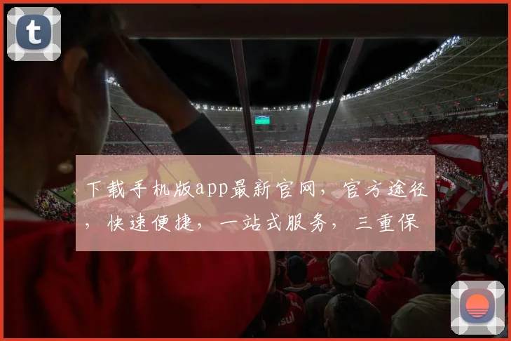 下载手机版app最新官网，官方途径，快速便捷，一站式服务，三重保障，不容错过
