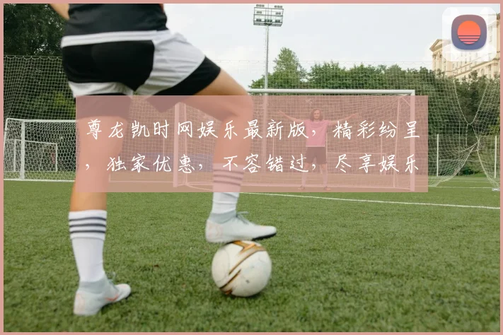 尊龙凯时网娱乐最新版，精彩纷呈，独家优惠，不容错过，尽享娱乐盛宴
