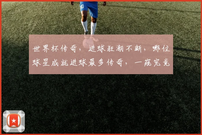 世界杯传奇，进球狂潮不断，哪位球星成就进球最多传奇，一窥究竟