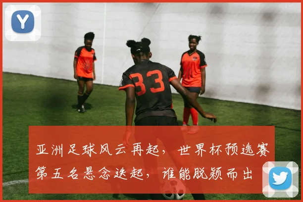 亚洲足球风云再起，世界杯预选赛第五名悬念迭起，谁能脱颖而出