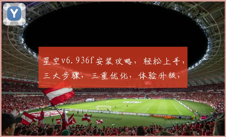星空v6.936f安装攻略，轻松上手，三大步骤，三重优化，体验升级，不容错过