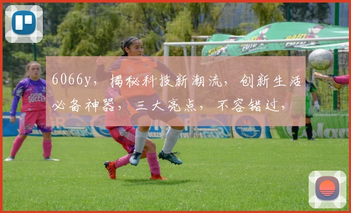 6066y，揭秘科技新潮流，创新生活必备神器，三大亮点，不容错过，引领未来