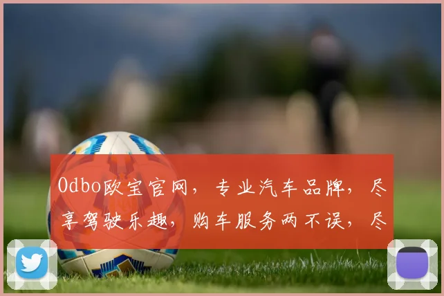Odbo欧宝官网，专业汽车品牌，尽享驾驶乐趣，购车服务两不误，尽在欧宝官网